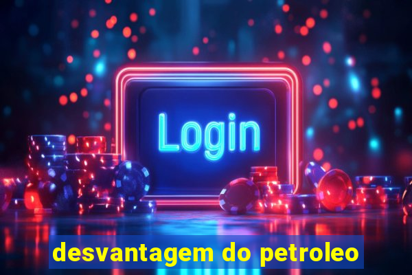 desvantagem do petroleo